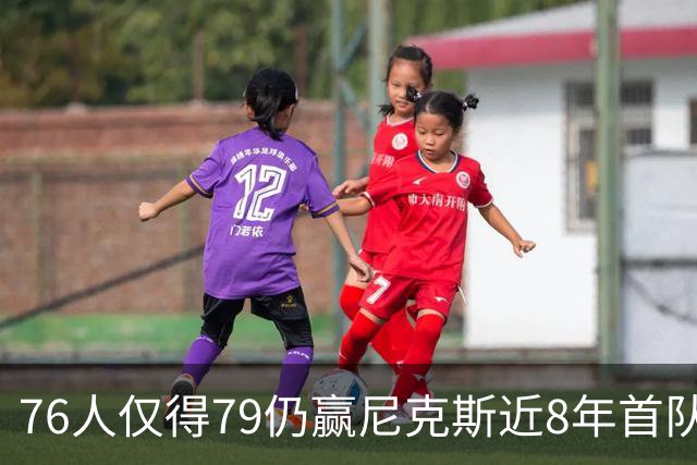 76人仅得79仍赢尼克斯近8年首队 篮网大胜骑士
